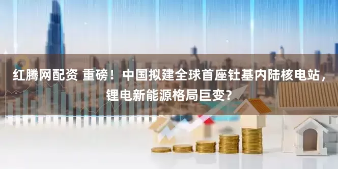 红腾网配资 重磅！中国拟建全球首座钍基内陆核电站，锂电新能源格局巨变？
