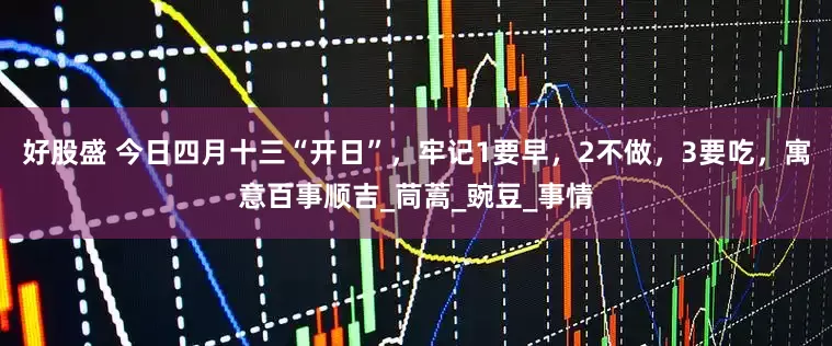 好股盛 今日四月十三“开日”，牢记1要早，2不做，3要吃，寓意百事顺吉_茼蒿_豌豆_事情