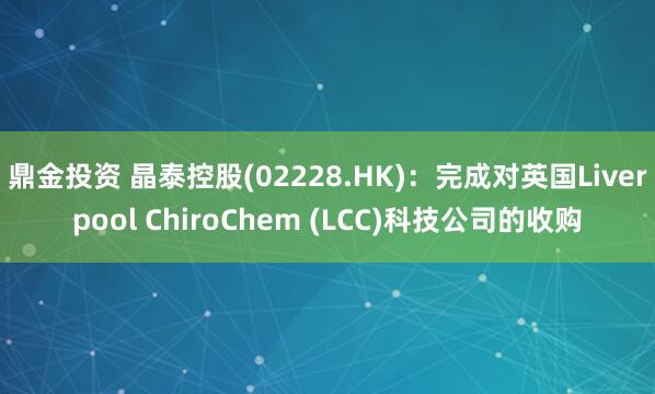 鼎金投资 晶泰控股(02228.HK)：完成对英国Liverpool ChiroChem (LCC)科技公司的收购