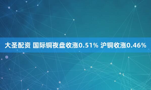 大圣配资 国际铜夜盘收涨0.51% 沪铜收涨0.46%