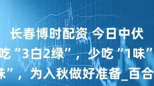长春博时配资 今日中伏，记得多吃“3白2绿”，少吃“1味”，为入秋做好准备_百合_身体_绿豆