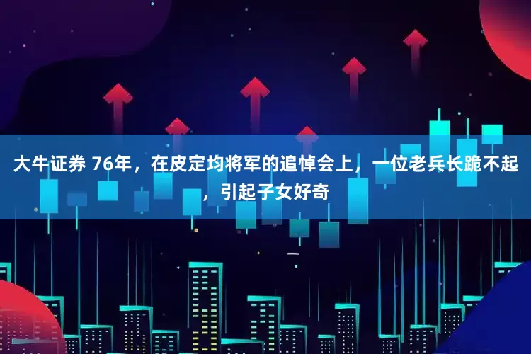 大牛证券 76年，在皮定均将军的追悼会上，一位老兵长跪不起，引起子女好奇