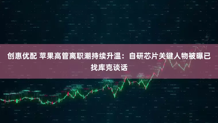 创惠优配 苹果高管离职潮持续升温：自研芯片关键人物被曝已找库克谈话