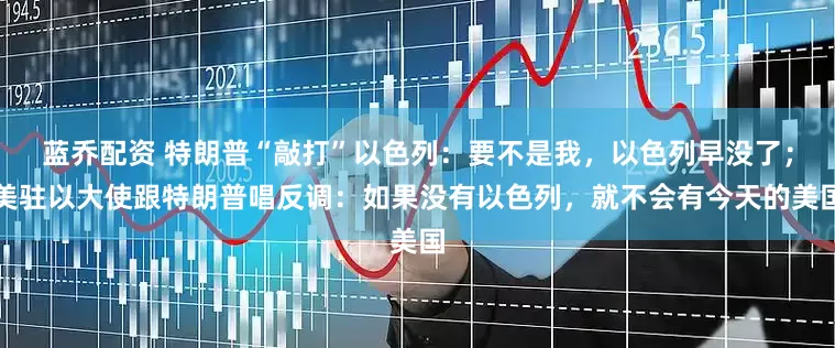 蓝乔配资 特朗普“敲打”以色列：要不是我，以色列早没了；美驻以大使跟特朗普唱反调：如果没有以色列，就不会有今天的美国